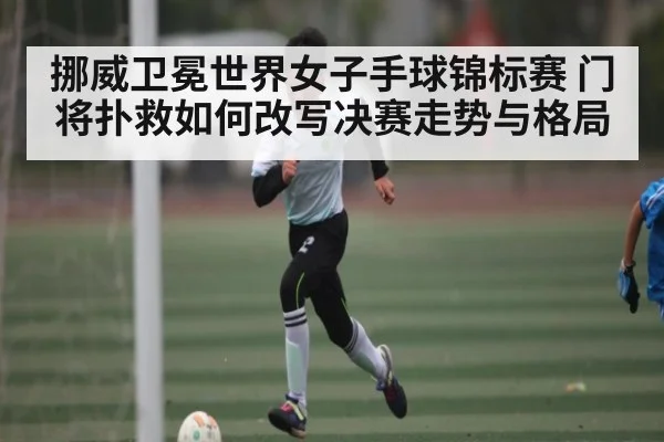 挪威卫冕世界女子手球锦标赛 门将扑救如何改写决赛走势与格局