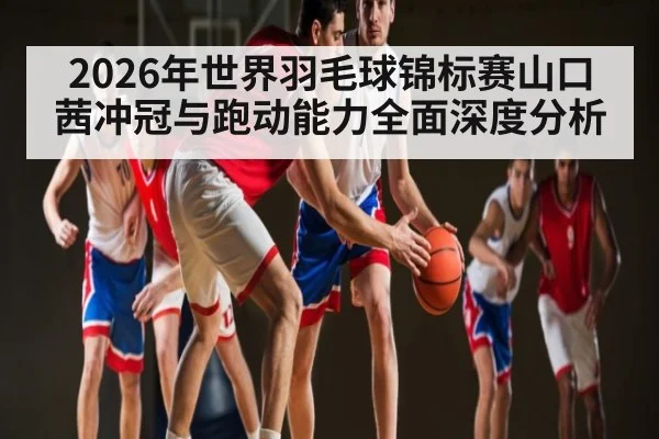 2026年世界羽毛球锦标赛山口茜冲冠与跑动能力全面深度分析
